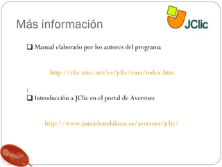 Más información Manual elaborado por los autores del programa http://clic.xtec.net/es/jclic/curs/index.htm : Introducción a JClic en el portal de Averroes http://www.juntadeandalucia.es/averroes/jclic/ 