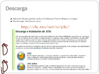 Descarga Aplicación educativa gratuita creada en Cataluña por Francesc Busquets y su equipo Para descargar  (funciona con  Java): http://clic.xtec/net/es/jclic/ 