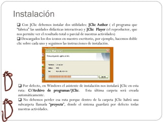 Instalación Con JClic debemos instalar dos utilidades:  JClic Author  ( el programa que “fabrica” las unidades didácticas interactivas) y  JClic  Player  (el reproductor, que nos permite ver el resultado total o parcial de nuestras actividades) Descargados los dos iconos en nuestro escritorio, por ejemplo, hacemos doble clic sobre cada uno y seguimos las instrucciones de instalación. Por defecto, en Windows el asistente de instalación nos instalará JClic en esta ruta:  C/Archivo de programas/JClic .  Esta última carpeta será creada automáticamente. No debemos perder esa ruta porque dentro de la carpeta JClic habrá una subcarpeta llamada “ proyects ”, donde el sistema guardará por defecto todas nuestras actividades.  