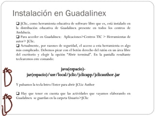 Instalación en Guadalinex JClic, como herramienta educativa de software libre que es, está instalado en la distribución educativa de Guadalinex presente en todos los centros de Andalucía. Para acceder en Guadalinex:  Aplicaciones>Centros TIC > Herramientas de autor> JClic. Actualmente, por razones de seguridad, el acceso a esta herramienta es algo más complicado. Debemos picar con el botón derecho del ratón en un área libre del escritorio y elegir la opción “Abrir terminal”. En la pantalla resultante teclearemos este comando: java(espacio)-jar(espacio)/usr/local/jclic/jclicapp/jclicauthor.jar Y pulsamos la tecla Intro/Enter para abrir JCLic Author Hay que tener en cuenta que las actividades que vayamos elaborando en Guadalinex  se guardan en la carpeta Usuario>JClic 
