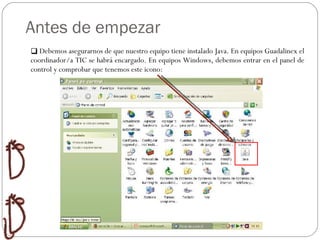 Antes de empezar Relaciones Ordenar  Huecos Preguntas Crucigramas Organizador Debemos asegurarnos de que nuestro equipo tiene instalado Java. En equipos Guadalinex el coordinador/a TIC se habrá encargado. En equipos Windows, debemos entrar en el panel de control y comprobar que tenemos este icono: 