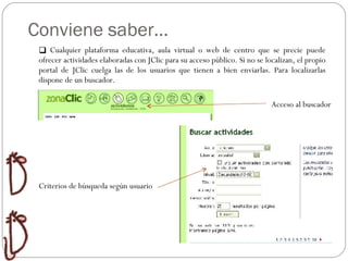 Conviene saber… Relaciones Ordenar  Huecos Preguntas Organizador Cualquier plataforma educativa, aula virtual o web de centro que se precie puede ofrecer actividades elaboradas con JClic para su acceso público. Si no se localizan, el propio portal de JClic cuelga las de los usuarios que tienen a bien enviarlas. Para localizarlas dispone de un buscador. Acceso al buscador Criterios de búsqueda según usuario 