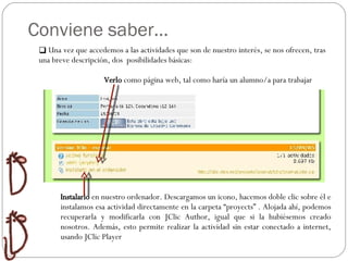 Conviene saber… Relaciones Ordenar  Huecos Preguntas Organizador Una vez que accedemos a las actividades que son de nuestro interés, se nos ofrecen, tras una breve descripción, dos  posibilidades básicas: Verlo  como página web, tal como haría un alumno/a para trabajar Instalarlo  en nuestro ordenador. Descargamos un icono, hacemos doble clic sobre él e instalamos esa actividad directamente en la carpeta “proyects” . Alojada ahí, podemos recuperarla y modificarla con JClic Author, igual que si la hubiésemos creado nosotros. Además, esto permite realizar la actividad sin estar conectado a internet, usando JClic Player 