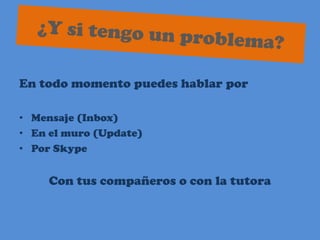 ¿Y si tengo un problema?En todo momento puedes hablar porMensaje (Inbox)En el muro (Update)Por SkypeCon tus compañeros o con la tutora