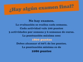¿Hay algún examen final?No hay examen.La evaluación se realiza cada semana.Cada actividad vale 100 puntos3 actividades por semana y 6 semanas de curso.La puntuación máxima son:1800 puntosDebes alcanzar el 60% de los puntos.La puntuación mínima es de1080 puntos