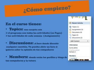 ¿Cómo empiezo?En el curso tienes:Topics: una carpeta con -> el programa con todas las actividades (en Pages) -> las actividades de cada semana  (Assignments)Discussions: el foro donde discutir cualquier cuestión. Tú puedes abrir un foro si quieres saber la opinión de tus compañerosMembers: donde están los perfiles y blogs detuscompañeros y la tutora    
