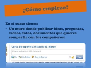 ¿Cómo empiezo?En el curso tienes:Un muro donde publicar ideas, preguntas, videos, fotos, documentos que quieres compartir con tus compañeros: