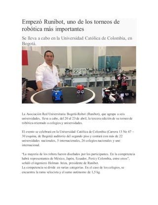 Empezó Runibot, uno de los torneos de
robótica más importantes
Se lleva a cabo en la Universidad Católica de Colombia, en
Bogotá.
La Asociación Red Universitaria Bogotá-Robot (Runibot), que agrupa a seis
universidades, lleva a cabo, del 20 al 23 de abril, la tercera edición de su torneo de
robótica orientado a colegios y universidades.
El evento se celebrará en la Universidad Católica de Colombia (Carrera 13 No 47 –
30 esquina, de Bogotá) auditorio del segundo piso y contará con más de 22
universidades nacionales, 5 internacionales, 26 colegios nacionales y uno
internacional.
“La mayoría de los robots fueron diseñados por los participantes. En la competencia
habrá representantes de México, Japón, Ecuador, Perú y Colombia, entre otros”,
señaló el ingeniero Holman Ariza, presidente de Runibot.
La competencia se divide en varias categorías. En el caso de los colegios, se
encuentra la rama velocista y el sumo autónomo de 1,5 kg.
 