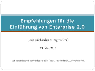  
Josef Buschbacher & Ewgenij Graf
 
Oktober 2010
Empfehlungen für die
Einführung von Enterprise 2.0
Den ausformulierten Text finden Sie unter : http://unternehmen20.wordpress.com/
 