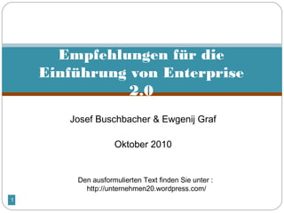 1
 
Josef Buschbacher & Ewgenij Graf
 
Oktober 2010
Empfehlungen für die
Einführung von Enterprise
2.0
Den ausformulierten Text finden Sie unter :
http://unternehmen20.wordpress.com/
 