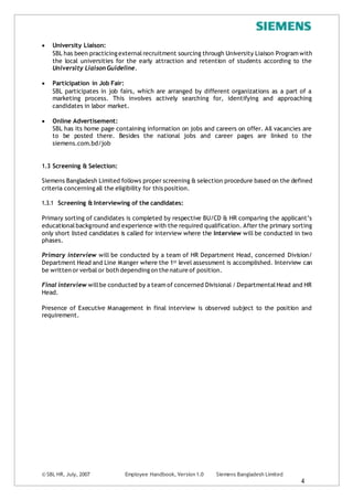 © SBL HR, July, 2007 Employee Handbook, Version 1.0 Siemens Bangladesh Limited
4
 University Liaison:
SBL has been practicing externalrecruitment sourcing through University Liaison Program with
the local universities for the early attraction and retention of students according to the
University Liaison Guideline.
 Participation in Job Fair:
SBL participates in job fairs, which are arranged by different organizations as a part of a
marketing process. This involves actively searching for, identifying and approaching
candidates in labor market.
 Online Advertisement:
SBL has its home page containing information on jobs and careers on offer. All vacancies are
to be posted there. Besides the national jobs and career pages are linked to the
siemens.com.bd/job
1.3 Screening & Selection:
Siemens Bangladesh Limited follows proper screening & selection procedure based on the defined
criteria concerning all the eligibility for this position.
1.3.1 Screening & Interviewing of the candidates:
Primary sorting of candidates is completed by respective BU/CD & HR comparing the applicant’s
educationalbackground and experience with the required qualification. After the primary sorting
only short listed candidates is called for interview where the Interview will be conducted in two
phases.
Primary interview will be conducted by a team of HR Department Head, concerned Division/
Department Head and Line Manger where the 1st level assessment is accomplished. Interview can
be written or verbal or both depending on the nature of position.
Final interview willbe conducted by a team of concerned Divisional / Departmental Head and HR
Head.
Presence of Executive Management in final interview is observed subject to the position and
requirement.
 
