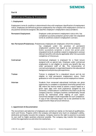 © SBL HR, July, 2007 Employee Handbook, Version 1.0 Siemens Bangladesh Limited
5
Part III
EMPLOYMENt TeRMs & CONDITIONS
1. Employment
Employment terms & condition is determined in line with employee classification of employment
status. Employees are defined as persons employed by the company with employment contract to
any position and duties assigned.SBLclassifies employee’s employment status as follows:
Permanent Employment Employee under permanent employment status who has
completed successful probation period under the stipulated
terms & conditions stated in employment contract.
Non Permanent/Probationary Probationary employees are employees whom the company
has employed under the provision of permanent
employment position but regard as non permanent until
he/she successfully co mpletes a certain trial period under
stipulated terms & condition stated in employment contract
relevant benefits will only be applicable after the successful
completion of thistenure.
Contractual Contractual employee is employed for a fixed tenure
assigned with as special task. Employee under contractual
employment is not eligible to receive any benefit like any
other permanent staff of SBL. The remuneration of
contractualemployee is negotiated based on the educational
background and previous job experience.
Trainee Trainee is employed for a stipulated tenure and do not
eligible to hold permanent employment status. Fresh
graduates or with no experience can be employed as trainee.
Internee Students from renowned educational institutes are given
opportunity to complete a stipulated internship period with
SBL where the interne needs to submit a report based on a
given topic align with work experience assigned by the
university. A fixed amount is offered to the intern as per the
company practice. Company business confidentiality should
strictly be maintained while making of such report.
Concerned manager is hold responsible for such compliance.
A copy of the internship report has to be submitted to the
respective Div/Dept as future reference.
2. Appointment & Documentation
The recruitment and selection of employees are carried out mainly on the basis of qualification,
merit and fitness. Progress within the company will depend very much on employee’s ability,
dedication and loyalty towards the company. Company reserves the right to practice to promote
its own staff to higher positions whenever possible. The company may transfer the employee
within the organization as and when the need arises.
 