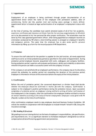 2.1 Appointment
Employment of an employee is being confirmed through proper documentation of an
appointment letter where the name of the employee with permanent address, date of
commencing, his/her job title, position level and starting salary package is clearly defined.
Appointment letter is treated as legal authentication of an employee’s employment status with
SBL.
At the time of joining, the candidate must submit attested copies of all of his/ her academic,
experience certificates and clearance certificate from his/ her previous organization(s) to HR which
are to be documented in his/ her personal file after proper verification. The attestation must be
done by First class gazetted government officer. After being appointed an employee receives an
orientation conducted by HR where a short briefing session is arranged on employee’s benefits
and company’s policies. The same time the employee has to give some specific personal
information by filling up a form for the record purpose of HR Department.
2.2 Probation
To ensure the staff selected for the position is capable for the job function, all newly appointed
staff has to serve an initial probationary period as specified in the Letter of Appointment. During
probation period employee become acquainted with work, colleagues and company facilities.
During probation period, superiors will evaluate performance, ability and reliability to determine
whetherthis person can make a successfulcareer with the company in future.
If the company is not satisfied with an employee's performance, the company may at its discretion,
extend the probation by another period not exceeding the duration of the previous period.
Employee is informed in written ofthis extension before the expiry ofthe initial probation.
2.3 Confirmation
Before the end of probation period, the concerned department or division head shall decide
whether the employee should be confirmed in his/her job with the company. Confirmation is
subject to the employee’s positive performance during the probation tenure. Upon successful
completion of probation period, an employee is being notified in writing of his/her confirmation of
the employment in the company. After the confirmation the employee shallbe entitled to receive
all relevant benefits according to the status of his/her employment. Employee is also given with PR
(Payroll) number at the time of confirmation.
After confirmation employee needs to sign employee deed and Business Conduct Guideline. HR
willdo the needfulin cooperation with the Employee to include himself/ herself in SBL Group life
insurance coverage.
3. SBL Grading & Structure
SBLgradingstructure is beingdistinct on the basis ofemployee’s responsibilities, job specification,
job requirements etc. It is a significant element to formalize employee’s designation as well as
compensations & benefits during appointment and promotion.
© SBL HR,July, 2007 Employee Handbook, Version 1.0 SiemensBangladesh Limited
6
 