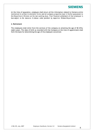 © SBL HR, July, 2007 Employee Handbook, Version 1.0 Siemens Bangladesh Limited
8
At the time of separation, employee shall return all the information related to Siemens entire
maintained in written & electronic forms and all company properties kept in his/her possession to
the Department /Division on his last working days. Final financial settlement of that employee is
due subject to the clearance & release order provided by respective Division/Department.
6. Retirement
The employees shall retire from the services of the company on attaining the age of 58 (fifty
eight) years. The date of birth as recorded with the Company at the time of appointment shall
form the basis for determining the age of the employee concerned.
 