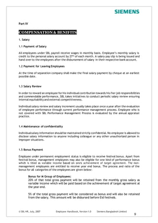 © SBL HR, July, 2007 Employee Handbook, Version 1.0 Siemens Bangladesh Limited
9
Part IV
COMPENSATION & BENIFITS
1. Salary
1.1 Payment of Salary
All employees under SBL payroll receive wages in monthly basis. Employee’s monthly salary is
credit to the personal salary account by 27th of each month. A salary pay slip is being issued and
hand over to the employees after the disbursement of salary in their respective bank account.
1.2 Payment for Leaving Employees
At the time of separation company shall make the final salary payment by cheque at an earliest
possible date.
1.3 Salary Review
In order to reward an employee for his individualcontribution towards his/her job responsibilities
and commendable performance, SBL takes initiatives to conduct periodic salary review ensuring
internal equitability and external competitiveness.
Individualsalary review and salary increment usually takes place once a year after the evaluation
of employee performance through current performance management process. Employee who is
not covered with SBL Performance Management Process is evaluated by the annual appraisal
practice.
1.4 Maintenance of confidentiality
Individualsalary information should be maintained strictly confidential. No employee is allowed to
disclose salary information to anyone including colleague or any other unauthorized person in
improper situations.
1.5 Bonus Payment
Employee under permanent employment status is eligible to receive festival bonus. Apart from
festival bonus, management employees may also be eligible for one kind of performance bonus
which is titled as variable income based on one’s achievement of target agreement. The non-
management employees are entitled to receive year end bonus. The process and ratio of the
bonus for all categories of the employees are given below:
Bonus for M Group of Employees:
20% of that total gross payment will be retained from the monthly gross salary as
variable income which will be paid based on the achievement of target agreement at
the year end.
5% of the total gross payment will be considered as bonus and will also be retained
from the salary. This amount will be disbursed before Eid festivals.
 