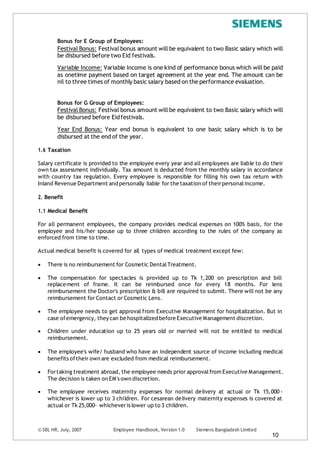 © SBL HR, July, 2007 Employee Handbook, Version 1.0 Siemens Bangladesh Limited
10
Bonus for E Group of Employees:
Festival Bonus: Festival bonus amount will be equivalent to two Basic salary which will
be disbursed before two Eid festivals.
Variable Income: Variable Income is one kind of performance bonus which will be paid
as onetime payment based on target agreement at the year end. The amount can be
nil to three times of monthly basic salary based on the performance evaluation.
Bonus for G Group of Employees:
Festival Bonus: Festival bonus amount will be equivalent to two Basic salary which will
be disbursed before Eidfestivals.
Year End Bonus: Year end bonus is equivalent to one basic salary which is to be
disbursed at the end of the year.
1.6 Taxation
Salary certificate is provided to the employee every year and all employees are liable to do their
own tax assessment individually. Tax amount is deducted from the monthly salary in accordance
with country tax regulation. Every employee is responsible for filling his own tax return with
Inland Revenue Department and personally liable for the taxation of theirpersonalincome.
2. Benefit
1.1 Medical Benefit
For all permanent employees, the company provides medical expenses on 100% basis, for the
employee and his/her spouse up to three children according to the rules of the company as
enforced from time to time.
Actual medical benefit is covered for all types of medical treatment except few:
 There is no reimbursement for Cosmetic DentalTreatment.
 The compensation for spectacles is provided up to Tk 1,200 on prescription and bill
replacement of frame. It can be reimbursed once for every 18 months. For lens
reimbursement the Doctor's prescription & bill are required to submit. There will not be any
reimbursement for Contact or Cosmetic Lens.
 The employee needs to get approval from Executive Management for hospitalization. But in
case ofemergency, they can be hospitalized before Executive Management discretion.
 Children under education up to 25 years old or married will not be entitled to medical
reimbursement.
 The employee's wife/ husband who have an independent source of income including medical
benefits oftheir own are excluded from medical reimbursement.
 Fortaking treatment abroad, the employee needs prior approvalfrom Executive Management.
The decision is taken on EM's own discretion.
 The employee receives maternity expenses for normal delivery at actual or Tk 15,000 -
whichever is lower up to 3 children. For cesarean delivery maternity expenses is covered at
actual or Tk 25,000- whicheveris lower up to 3 children.
 