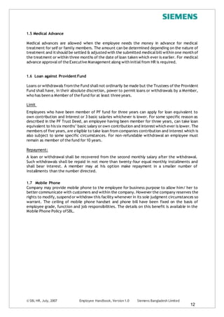 © SBL HR, July, 2007 Employee Handbook, Version 1.0 Siemens Bangladesh Limited
12
1.5 Medical Advance
Medical advances are allowed when the employee needs the money in advance for medical
treatment for self or family members. The amount can be determined depending on the nature of
treatment and it should be settled & adjusted with the submitted medicalbill within one month of
the treatment or within three months of the date of loan taken which ever is earlier. For medical
advance approval of the Executive Management along with initial from HR is required.
1.6 Loan against Provident Fund
Loans or withdrawals from the Fund shallnot ordinarily be made but the Trustees of the Provident
Fund shall have, in their absolute discretion, power to permit loans or withdrawals by a Member,
who has been a Member of the Fund for at least three years.
Limit
Employees who have been member of PF fund for three years can apply for loan equivalent to
own contribution and Interest or 3 basic salaries whichever is lower. For some specific reason as
described in the PF Trust Deed, an employee having been member for three years, can take loan
equivalent to his six months’ basic salary or own contribution and interest which ever is lower. The
members of five years, are eligible to take loan from companies contribution and interest which is
also subject to some specific circumstances. For non-refundable withdrawal an employee must
remain as member of the fund for 10 years.
Repayment:
A loan or withdrawal shall be recovered from the second monthly salary after the withdrawal.
Such withdrawals shall be repaid in not more than twenty-four equal monthly installments and
shall bear interest. A member may at his option make repayment in a smaller number of
installments than the number directed.
1.7 Mobile Phone
Company may provide mobile phone to the employee for business purpose to allow him/ her to
better communicate with customers and within the company. However the company reserves the
rights to modify, suspend or withdraw this facility whenever in its sole judgment circumstances so
warrant. The ceiling of mobile phone handset and phone bill have been fixed on the basis of
employee grade, function and job responsibilities. The details on this benefit is available in the
Mobile Phone Policy ofSBL.
 