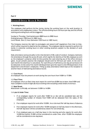 © SBL HR, July, 2007 Employee Handbook, Version 1.0 Siemens Bangladesh Limited
13
Part V
GENERAl OFFICe RULEs & PRACTICES
1. Working Hours:
The employee shall perform his/her duties during the working hours at the work location in
accordance with employment status. The officialworking hours is 8 hours per day and the official
starting and endinghours will be staggered.
Sunday to Thursday: Starting between 0800 hours to 0900 hours
Ending between 1700 hours to 1800 hours
Lunch Break: One (1) hour (between 1230 hours to 1400 hours)
The Company reserves the right to promulgate and amend staff regulations from time to time,
which willbe required to observe by the employee. The employee may be required to perform his
duties in extensive working hours or other working locations subject to the demand of work
requirement.
Daily attendance and punctuality is the vital element of SBL code of conduct. Company maintains
the attendance through the access ID card, which signify the identity of the SBL employee as well
as the employee’s presence while he/she punches the card entering any of the office entrance
gates. As per present practice the employee should work for 40 hours per week. At the end of
each month the total hour is calculated. For each 8 hours of deficiency one-day annual leave will
be deducted.At the end of the month CIO Department give the report to the HR Department of all
department and division’s employees. Filling up daily attendance sheet kept at the reception is
anothermean of maintaining attendance record.
1.1 Core Hours:
An employee must be present at work during the core hours from 9:00H to 17:00H.
1.2 Flexi-Time:
An employee who is on flexi–time must report for work from 8:00H but no later than 9:00H and
must complete a total of eight (8) hours working time excluding a meal break of one hour.
1.3 Meal Break:
Meal break is officially set between 13:00H to 14:00H.
1.4 Late & Under Time:
1. If an employee reports for work after 9:00H he or she will be considered late and the
corresponding number of minutes from 9:00H will be deducted from the salary of the
employee.
2. If an employee reports for work after 10:00H, he or she must file half-day leave of absence.
3. If an employee reports for work after 10:00H and goes on half day leave in the afternoon,
the half day leave will be considered as a leave for one whole day.
4. If an employee goes on a half day leave in the morning and who reports for work after
14:00H but before 15:00H will be considered on under time. After 15:00H the employee
will be considered on one-day leave.
 