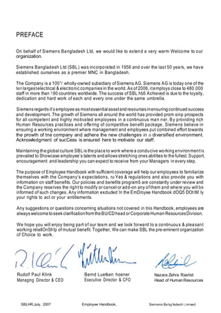 PREFACE
On behalf of Siemens Bangladesh Ltd, we would like to extend a very warm Welcome to our
organization.
Siemens Bangladesh Ltd (SBL) was incorporated in 1956 and over the last 50 years, we have
established ourselves as a premier MNC in Bangladesh.
The Company is a 100°/ wholly-owned subsidiary of Siemens AG. Siemens AG is today one of the
ten largestelectrical & electronic companies in the world. As of 2006,itemploys close to 480,000
staff in more than 190 countries worldwide. The success of SBL hb5 Achieved is due to the loyalty,
dedication and hard work of each and every one under the same umbrella.
Siemens regards it’s employee as mostessential assetand resources inensuring continued success
and development. The growth of Siemens all around the world has provided prom sinp prospects
for all competent and highly motivated employees in a continuous man ner. By providing rich
Human Resources practices and offering of competitive benefit package, Siemens believe in
ensuring a working environment where management and employees put combined effort towards
the prowth of tne company and adhere the new challenges in a diversified environment.
Acknowledgment of sucCess is ensured here to motivate our staff.
Maintaining the global culture SBL is the place to work where a conducive working environmentis
prevailed to Showcase employee’s talents and allows stretching ones abilities to the fullest. Support,
encouragement and leadership you can expect to receive from your Managers in every step.
The purpose of Employee Handbook with sufficient coverage will help our employees to familiarize
themselves with the Company’s expectations, ru Yes & regulations and also provide you with
information on staff benefits. Our policies and benefits program5 are constantly under review and
the Company reserves the right to modify or cancel or add-on any of them and where you will be
informed of such changes. Any information excluded !n the EmD/oyee Handbook dOQ5 DOt IM Iy
your rights to act or your entitlements.
Any suggestions or questions concerning situations not covered in tnis Handbook, employees are
always welcome to seek clarificationfrom the BU/CDhead orCorporate Human ResourcesDivision.
We hope you will enjoy being part of our team and we look forward to a continuous & pleasant
working relatiOnSh!p of mutual benefit. Together, We can make SBL the pre-eminent organization
of Choice to work.
Rudolf Paul Klink
Managing Director & CEO
SBLHR,July, 2007
Bernd Luetken hoener
Executive Director & CFO
Employee Handbook,
Nazara Zehra Rashid
Head of HumanResources
Siemens Ba kg fadesh Limixed
 