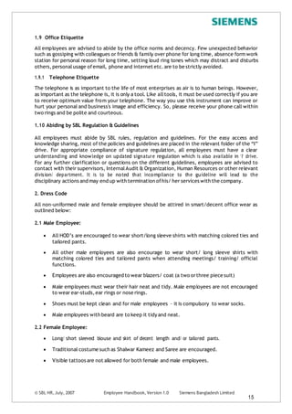 1.9 Office Etiquette
All employees are advised to abide by the office norms and decency. Few unexpected behavior
such as gossiping with colleagues or friends & family over phone for long time, absence form work
station for personal reason for long time, setting loud ring tones which may distract and disturbs
others,personalusage ofemail, phone and internet etc.are to be strictly avoided.
1.9.1 Telephone Etiquette
The telephone is as important to the life of most enterprises as air is to human beings. However,
as important as the telephone is, it is only a tool. Like alltools, it must be used correctly if you are
to receive optimum value from your telephone. The way you use this instrument can improve or
hurt your personal and business's image and efficiency. So, please receive your phone call within
two rings and be polite and courteous.
1.10 Abiding by SBL Regulation & Guidelines
All employees must abide by SBL rules, regulation and guidelines. For the easy access and
knowledge sharing, most of the policies and guidelines are placed in the relevant folder of the “I”
drive. For appropriate compliance of signature regulation, all employees must have a clear
understanding and knowledge on updated signature regulation which is also available in ‘I’ drive.
For any further clarification or questions on the different guidelines, employees are advised to
contact with their supervisors, InternalAudit & Organization, Human Resources or other relevant
division/ department. It is to be noted that incompliance to the guideline will lead to the
disciplinary actions and may end up with termination ofhis/ her services with the company.
2. Dress Code
All non-uniformed male and female employee should be attired in smart/decent office wear as
outlined below:
2.1 Male Employee:
 All HOD’s are encouraged to wear short/long sleeve shirts with matching colored ties and
tailored pants.
 All other male employees are also encourage to wear short/ long sleeve shirts with
matching colored ties and tailored pants when attending meetings/ training/ official
functions.
 Employees are also encouraged to wear blazers/ coat (a two orthree piece suit)
 Male employees must wear their hair neat and tidy. Male employees are not encouraged
to wear ear-studs,ear rings or nose rings.
 Shoes must be kept clean and for male employees – it is compulsory to wear socks.
 Male employees with beard are to keep it tidy and neat.
2.2 Female Employee:
 Long/ short sleeved blouse and skirt of decent length and/ or tailored pants.
 Traditional costume such as Shalwar Kameez and Saree are encouraged.
 Visible tattoos are not allowed for both female and male employees.
© SBL HR,July, 2007 Employee Handbook, Version 1.0 Siemens Bangladesh Limited
15
 