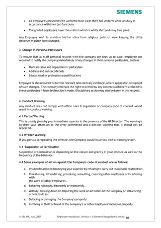  All employees provided with uniforms must wear their full uniform while on duty in
accordance with their job functions.
 The graded employees have the uniform which is white shirt and navy blue pant.
Any Employee wish to maintain his/her attire from religious point of view keeping the office
decorum in place isencouraged.
3. Change in Personal Particulars
To ensure that all staff personal records with the company are kept up to date, employee are
required to notify the company immediately of any changes in their personalparticulars, such as :
 Marital status and dependant s’ particulars
 Address and contact details
 Educational or professionalqualifications
Employee is also required to furnish relevant documentary evidence,where applicable, in support
of such changes. The company reserves the right to withdraw any contractualbenefits related to
these particulars if false declaration is made. Disciplinary action may also be taken in this respect.
4. Conduct Warning
Any conduct does not comply with office rules & regulation or company code of conduct would
result in conduct warning.
4.1 Verbal Warning
This is usually given by your immediate superior in the presence of the HR Director. The warning is
to draw your attention to the error committed and a distinct warning that it should not be
repeated.
4.2 WrittenWarning
If you persist in repeating the offence, the Company would issue you with a warning letter.
4.3 Suspension or termination
Suspension or termination is depending on the nature and gravity of your offence as well as the
frequency of the behavior.
4.4 Some examples of action against the Company's code of conduct are as follows:
a) Insubordination ordisobeying yoursuperiorby refusing to carry out reasonable instruction.
b) Threatening,intimidating, provoking, assaulting, coercing otheremployees or interfering
with
the work of other employees.
c) Behaving riotously, disorderly or indecently.
d) Willfully slowing down or disputing the work or activities of the Company or influencing
others to do so.
e) Defacing or damaging the Company's property.
f) Involving in theft or fraud of the Company's or otheremployees' money or property.
© SBL HR,July, 2007 Employee Handbook, Version 1.0 Siemens Bangladesh Limited
16
 