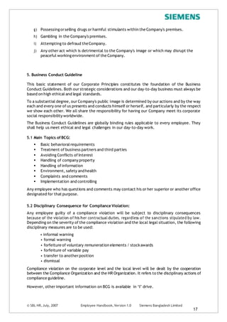 g) Possessing orselling drugs or harmful stimulants within the Company's premises.
h) Gambling in the Company's premises.
i) Attempting to defraud theCompany.
j) Any other act which is detrimental to the Company's image or which may disrupt the
peaceful workingenvironment of the Company.
5. Business Conduct Guideline
This basic statement of our Corporate Principles constitutes the foundation of the Business
Conduct Guidelines. Both our strategic considerations and our day-to-day business must always be
based on high ethical and legal standards.
To a substantial degree, our Company's public image is determined by our actions and by the way
each and every one of us presents and conducts himself or herself, and particularly by the respect
we show each other. We all share the responsibility for having our Company meet its corporate
social responsibility worldwide.
The Business Conduct Guidelines are globally binding rules applicable to every employee. They
shall help us meet ethical and legal challenges in our day-to-day work.
5.1 Main Topics ofBCG:
 Basic behavioral requirements
 Treatment of business partners and third parties
 Avoiding Conflicts of Interest
 Handling of company property
 Handling ofinformation
 Environment, safety andhealth
 Complaints and comments
 Implementation and controlling
Any employee who has questions and comments may contact his or her superior or another office
designated for that purpose.
5.2 Disciplinary Consequence for Compliance Violation:
Any employee guilty of a compliance violation will be subject to disciplinary consequences
because of the violation of his/her contractual duties, regardless of the sanctions stipulated by law.
Depending on the severity of the compliance violation and the local legal situation, the following
disciplinary measures are to be used:
• informal warning
• formal warning
• forfeiture of voluntary remuneration elements / stockawards
• forfeiture of variable pay
• transfer to anotherposition
• dismissal
Compliance violation on the corporate level and the local level will be dealt by the cooperation
between the Compliance Organization and the HR Organization. It refers to the disciplinary actions of
compliance guideline.
However, other important information on BCG is available in ‘I’ drive.
© SBL HR,July, 2007 Employee Handbook, Version 1.0 Siemens Bangladesh Limited
17
 