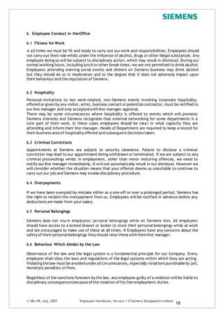 6. Employee Conduct in theOffice
6.1 Fitness for Work
At all times we must be fit and ready to carry out our work and responsibilities. Employees should
not carry out their role whilst under the influence of alcohol, drugs or other illegal substances. Any
employee doing so will be subject to disciplinary action, which may result in dismissal. During our
normalworking hours, including lunch or other break times, we are not permitted to drink alcohol.
Employees attending evening social events and dinners on Siemens business may drink alcohol
but they should do so in moderation and to the degree that it does not adversely impact upon
their behaviourand the reputation of Siemens.
6.2 Hospitality
Personal invitations to non work-related, non-Siemens events involving corporate hospitality,
offered or given by any visitor, artist, business contact or potentialcontractor, must be notified to
our line manager and only accepted with line manager approval.
There may be some circumstances where hospitality is offered to events which will promote
Siemens interests and Siemens recognizes that external networking for some departments is a
core part of their work. In these cases employees should be clear in what capacity they are
attending and inform their line manager. Heads of Department are required to keep a record for
their business area of hospitality offered and subsequent decisions taken.
6.3 Criminal Convictions
Appointments at Siemens are subject to security clearance. Failure to disclose a criminal
conviction may lead to our appointment being withdrawn or terminated. If we are subject to any
criminal proceedings whilst in employment, other than minor motoring offences, we need to
notify our line manager immediately. It willnot automatically result in our dismissal. However we
will consider whether the situation means that your offence deems us unsuitable to continue to
carry out our job and Siemens may invoke disciplinary procedure.
6.4 Overpayments
If we have been overpaid by mistake either as a one-off or over a prolonged period, Siemens has
the right to reclaim the overpayment from us. Employees will be notified in advance before any
deductions are made from your salary.
6.5 Personal Belongings
Siemens does not insure employees’ personal belongings while on Siemens sites. All employees
should have access to a locked drawer or locker to store their personal belongings while at work
and are encouraged to make use of these at all times. If Employees have any concerns about the
safety of their personalbelongings they should raise these with theirline manager.
6.6 Behaviour Which Abides by the Law
Observance of the law and the legal system is a fundamental principle for our Company. Every
employee shall obey the laws and regulations of the legal systems within which they are acting.
Violatingthe law must be avoided underallcircumstances, especially violations punishable by jail,
monetary penalties orfines.
Regardless of the sanctions foreseen by the law, any employee guilty of a violation willbe liable to
disciplinary consequencesbecause ofthe violation of his/heremployment duties.
© SBL HR,July, 2007 Employee Handbook, Version 1.0 Siemens Bangladesh Limited
18
 
