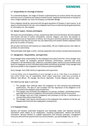 6.7 Responsibility for the Image of Siemens
To a substantial degree, the image of Siemens is determined by our actions and by the way each
and every one of us presents and conducts himself/herself. Inappropriate behaviour on the part of
even a single employee can cause the Company considerable damage.
Every employee should be concerned with the good reputation of Siemens in each country. In all
aspects of performing his/her job, every employee must focus on maintaining the good reputation
of, and respect for, the company.
6.8 Mutual respect, Honesty and Integrity
We respect the personaldignity,privacy, and personal rights ofevery individual. We worktogether
with women and men of various nationalities, cultures, religions, and races. We tolerate no
discrimination and no harassment or offence, be it sexual or otherwise personal. Each employee
should ensure that they do not enter into any relationship with another Siemens employee which
gives rise to conflict of interest.
We are open and honest and stand by our responsibility. We are reliable partners who make no
promises we cannot keep.
These principles shall apply to both, internal cooperation and conduct towards external partners.
6.9 Management, Responsibility, and Supervision
Every manager bears responsibility for the employees entrusted to him/her. Every manager must
earn their respect by exemplary personal behaviour performance, openness and social
competence. He/she shallset clear, ambitious,and realistic goals, lead by trust and confidence and
leave the employees as much individualresponsibility and leeway as possible. Every manager shall
also be accessible in case employees wish to discuss a personal problem.
Every manager must fulfill duties of organisation and supervision.
It will be his/her area of responsibility of every manager to see to it that there is no violation of
laws within his/her area of responsibility which proper supervision could have prevented or
rendered more difficult. The manager still remains responsible, if he/she delegates particular tasks.
The following shall apply in particular:
1. The manager must carefully select the employees for their personal and professional
qualifications. The duty of care increases with the importance of the obligation to be
entrusted to the employee (duty of selection).
2. The manager must formulate the obligations in a precise, complete, and binding manner,
especially with a view to compliance with provisions ofthe law (duty of instruction).
3. The manager must see it that compliance with provisions of the law is monitored on a
constant basis (duty ofmonitoring)
4. The manager must clearly communicate to the employees that violations of the law are
disapproved of and will have employment consequences.
6.10 Employee Privacy
Siemens and Siemens authorized companies and individuals collect and maintain personal
information which relates to our employment, including compensation, medical and benefit
information. Because Siemens is a global organization with business processes, management
structures and technical systems that cross country borders, you acknowledge that, to run its
© SBL HR,July, 2007 Employee Handbook, Version 1.0 Siemens Bangladesh Limited
19
 