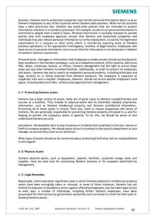 © SBL HR, July, 2007 Employee Handbook, Version 1.0 Siemens Bangladesh Limited
20
business, Siemens and its authorized companies may transfer personalinformation about us as an
Siemens employees to any of the countries where Siemens does business. While not all countries
have a data protection law, Siemens has world-wide policies that are intended to protect
information wherever it is stored or processed. For example, access to our personalinformation is
restricted to people with a need to know. Personal information is normally released to outside
parties only with employee approval, except that Siemens and authorized companies and
individuals may also release personal information to verify employment, to satisfy the legitimate
requirements of a company or other entity which is considering acquiring some of Siemens’
business operations, or for appropriate investigatory, business or legal reasons. Employees who
have access to personal information must ensure that the information is not disclosed in violation
of Siemens’ policies orpractices.
Personalitems, messages or information that Employees consider private should not be placed or
kept anywhere in the Siemens workplace, such as in telephone systems, office systems, electronic
files, desks, credenzas, lockers, or offices. Siemens management has the right to access those
areas and any other Siemens furnished facilities. Additionally, in order to protect its employees
and assets, Siemens may ask to search an employee's personal property, including briefcases and
bags, located on or being removed from Siemens locations; the employee is expected to
cooperate with such a request. Employees, however, should not access another employee's work
space, including electronic files, without priorapproval from management.
6.11 Protecting Siemens Assets
Siemens has a large variety of assets. Many are of great value to Siemens competitiveness and
success as a business. They include its physical assets and its extremely valuable proprietary
information, such as Siemens intellectual property and Siemens confidential information.
Protecting all of these assets is critical. Their loss, theft or misuse jeopardizes the future of
Siemens. We are personally responsible for protecting Siemens property entrusted to us and for
helping to protect the company's assets in general. To do this, we should be aware of and
understand Siemens security
procedures. We should be alert to any situations or incidents that could lead to the loss, misuse or
theft of company property. We should report allsuch situations to the security department or your
manager as soon as they come to our attention.
What types of assets should we be concerned about protecting? And what are our responsibilities
in this regard?
6.12 Physical Assets
Siemens physical assets, such as equipment, systems, facilities, corporate charge cards and
supplies, must be used only for conducting Siemens business or for purposes authorized by
management.
6.13 Legal Remedies
Regrettably, there have been significant cases in which Siemens physical or intellectual property
assets have been wrongfully taken or misused. In some of these instances, Siemens has not
limited its response to disciplinary action against offending employees, but has taken legal action
as well. Also, a number of individuals, including former Siemens employees, have been
prosecuted for their actions by government authorities and convicted of crimes for their part in
stealing Siemens assets.
 