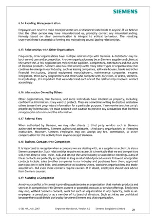 © SBL HR, July, 2007 Employee Handbook, Version 1.0 Siemens Bangladesh Limited
21
6.14 Avoiding Misrepresentation
Employees are never to make misrepresentations or dishonest statements to anyone. If we believe
that the other person may have misunderstood us, promptly correct any misunderstanding.
Honesty based on clear communication is integral to ethical behaviour. The resulting
trustworthiness is essentialto forming and maintaining sound,lasting relationships.
6.15 Relationships with Other Organizations
Frequently, other organizations have multiple relationships with Siemens. A distributor may be
both an end user and a competitor. Another organization may be an Siemens supplier and client at
the same time.A few organizations may even be suppliers, competitors, distributors and end users
of Siemens products. Siemens also has relationships with many other types of organizations that
continue to emerge in our industry, such as leasing companies, software houses, banks and other
financial institutions, original equipment manufacturers, maintenance companies, systems
integrators, third-party programmers and others who compete with, buy from, or sellto, Siemens.
In any dealings, it is important that we understand each one of the relationships involved, and act
accordingly.
6.16 Information Owned by Others
Other organizations, like Siemens, and some individuals have intellectual property, including
confidential information, they want to protect. They are sometimes willing to disclose and allow
others to use their proprietary information for a particular purpose. If we receive another party's
proprietary information, we must proceed with caution to prevent any accusations that Siemens
misappropriated or misused the information.
6.17 Referral Fees
When authorized by Siemens, we may refer clients to third party vendors such as Siemens
authorized re-marketers, Siemens authorized assistants, third party organizations or financing
institutions. However, Siemens employees may not accept any fee, commission, or other
compensation for this activity from anyone except Siemens.
6.18 Business Contacts withCompetitors
It is important to recognize when a company we are dealing with, as a supplier or a client, is also a
Siemens competitor.Such relationships require extracare. It is inevitable that we and competitors
will, from time to time, meet, talk and attend the same industry or association meetings. Many of
these contacts are perfectly acceptable as longas established procedures are followed.Acceptable
contacts include: sales to other companies in our industry and purchases from them; approved
participation in joint bids; and attendance at business shows, standards organizations and trade
associations. But even these contacts require caution. If in doubt, employees should seek advice
from Siemens counsel.
6.19 Assisting a Competitor
An obvious conflict of interest is providing assistance to an organization that markets products and
services in competition with Siemens current or potentialproducts or service offerings. Employees
may not, without Siemens consent, work for such an organization in any capacity, such as an
employee, a consultant or as a member of its board of directors. Such activities are prohibited
because they could divide our loyalty between Siemens and that organization.
 