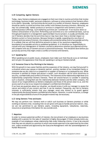 © SBL HR, July, 2007 Employee Handbook, Version 1.0 Siemens Bangladesh Limited
22
6.20 Competing Against Siemens
Today, many Siemens employees are engaged on their own time in routine activities that involve
technology, business insight,personal computers,software or otherproducts that Siemens offers
to its clients.Generally, such activities do not result in a conflict of interest.However,employees
should be careful to avoid activities that conflict with Siemens business interests. Obviously, we
may not commercially market products or services in competition with Siemens current or
potentialproduct offerings. Such marketing activities are "commercial" if we receive direct or
indirect remuneration of any kind. Performing such activities on a non-commercial basis, such as
through participation in a management approved Open Source project,is usually permissible, but
not if Siemens decides that the activities have or may have more than a minimal impact on
Siemens current or future business. Because Siemens is rapidly expanding into new lines of
business and new areas ofinterest,the company willconstantly redraw lines of acceptable activity.
It is unlikely that we will find definitive answers to many of our questions regarding the
boundaries of acceptable activity in published guidelines. It is therefore our responsibility to
consult with your management or Siemens counselto determine whether your planned activity
will compete with any of Siemens actual or potential businesses. This should be done before you
pursue any activity that might create a conflict of interest with Siemens.
6.21 Speaking Out
When speaking out on public issues, employees must make sure that they do so as an individual
and not give the appearance that they are speaking or acting on Siemens behalf.
6.22 Someone Close to You Working in the Industry
With the growth in two-career families and the expansion of the industry, we may find yourself in
a situation where your spouse or domestic partner, another member of our immediate family or
someone else we are close to is a competitor or supplier of Siemens or is employed by one. While
everyone is entitled to choose and pursue a career, such situations call for extra sensitivity to
security,confidentiality and conflicts ofinterest.The closeness ofthe relationship might lead us to
inadvertently compromise Siemens interests. There are several factors to consider in assessing
such a situation. Among them are the relationship between Siemens and the other company, the
nature of our responsibilities as Siemens employees and those of the person close to us, and the
access each of us has to our respective employer's confidentialinformation.
If we have any questions about our situation, we should review it with our manager to assess the
nature and extent of any concern and how it can be resolved. Frequently, any risk to Siemens
interests is sufficiently remote that your manager need only remind us to guard against
inadvertently disclosing Siemens confidentialinformation. However, in some instances, a change
in the job responsibilities ofone of the people involved may be necessary.
6.23 Using Siemens Time and Assets
We may not perform non- Siemens work or solicit such business on Siemens premises or while
working on Siemens time, including time we are given with pay to handle personal matters. Also,
we are not permitted to use Siemens assets, including equipment, telephones, materials,
resources or proprietary information for any outside work.
7. Nepotism
In order to remove potential conflict of interest, the recruitment of an employee or any business
dealing with a person for the sake of nepotism is highly discouraged. If there already exists any
example of two employees whose relationship falls under following criteria, it has to be ensured
that they are not placed to a position in which one would supervise or be supervised by the other
one, unless reviewed and approved by the Executive Management with the acknowledgement of
Human Resources:
 