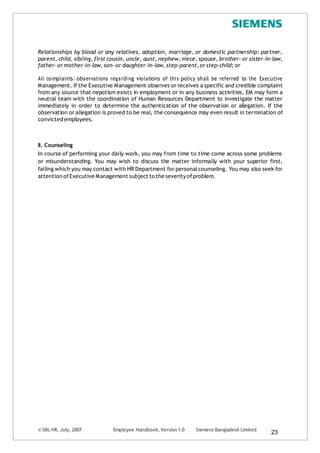 © SBL HR, July, 2007 Employee Handbook, Version 1.0 Siemens Bangladesh Limited
23
Relationships by blood or any relatives, adoption, marriage, or domestic partnership: partner,
parent, child, sibling, first cousin, uncle, aunt, nephew, niece, spouse, brother- or sister-in-law,
father-or mother-in-law, son-or daughter-in-law, step-parent,or step-child; or
All complaints/ observations regarding violations of this policy shall be referred to the Executive
Management. If the Executive Management observes or receives a specific and credible complaint
from any source that nepotism exists in employment or in any business activities, EM may form a
neutral team with the coordination of Human Resources Department to investigate the matter
immediately in order to determine the authentication of the observation or allegation. If the
observation or allegation is proved to be real, the consequence may even result in termination of
convicted employees.
8. Counseling
In course of performing your daily work, you may from time to time come across some problems
or misunderstanding. You may wish to discuss the matter informally with your superior first,
failing which you may contact with HR Department for personalcounseling. You may also seek for
attention ofExecutive Management subject to the severity ofproblem.
 