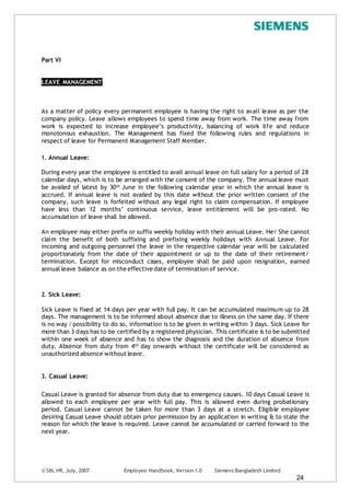 © SBL HR, July, 2007 Employee Handbook, Version1.0 Siemens Bangladesh Limited
24
Part VI
LEAVE MANAGEMENT
As a matter of policy every permanent employee is having the right to avail leave as per the
company policy. Leave allows employees to spend time away from work. The time away from
work is expected to increase employee’s productivity, balancing of work life and reduce
monotonous exhaustion. The Management has fixed the following rules and regulations in
respect of leave for Permanent Management Staff Member.
1. Annual Leave:
During every year the employee is entitled to avail annual leave on full salary for a period of 28
calendar days, which is to be arranged with the consent of the company. The annual leave must
be availed of latest by 30th June in the following calendar year in which the annual leave is
accrued. If annual leave is not availed by this date without the prior written consent of the
company, such leave is forfeited without any legal right to claim compensation. If employee
have less than 12 months’ continuous service, leave entitlement will be pro-rated. No
accumulation of leave shall be allowed.
An employee may either prefix or suffix weekly holiday with their annual Leave. He/ She cannot
claim the benefit of both suffixing and prefixing weekly holidays with Annual Leave. For
incoming and outgoing personnel the leave in the respective calendar year will be calculated
proportionately from the date of their appointment or up to the date of their retirement/
termination. Except for misconduct cases, employee shall be paid upon resignation, earned
annual leave balance as on the effective date of termination of service.
2. Sick Leave:
Sick Leave is fixed at 14 days per year with full pay. It can be accumulated maximum up to 28
days. The management is to be informed about absence due to illness on the same day. If there
is no way / possibility to do so, information is to be given in writing within 3 days. Sick Leave for
more than 3 days has to be certified by a registered physician. This certificate is to be submitted
within one week of absence and has to show the diagnosis and the duration of absence from
duty. Absence from duty from 4th day onwards without the certificate will be considered as
unauthorized absence withoutleave.
3. Casual Leave:
Casual Leave is granted for absence from duty due to emergency causes. 10 days Casual Leave is
allowed to each employee per year with full pay. This is allowed even during probationary
period. Casual Leave cannot be taken for more than 3 days at a stretch. Eligible employee
desiring Casual Leave should obtain prior permission by an application in writing & to state the
reason for which the leave is required. Leave cannot be accumulated or carried forward to the
next year.
 