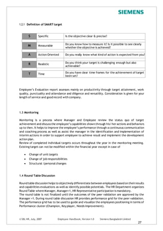 © SBL HR, July, 2007 Employee Handbook, Version1.0 Siemens Bangladesh Limited
27
1.2.1 Definition of SMART target
S Specific Is the objective clear & precise?
M Measurable Do you know how to measure it? Is it possible to see clearly
whether the objective is achieved?
A Action Oriented Do you really know what kind of action is expected from you?
R Realistic
Do you think your target is challenging enough but also
achievable?
T Time
Do you have clear time frames for the achievement of target
been set?
Employee’s Evaluation report assesses mainly on productivity through target attainment, work
quality, punctuality and attendance and diligence and versatility. Consideration is given for your
length of service and good record with company.
1.3 Monitoring
Monitoring is a process where Manager and Employee review the status quo of target
achievement and discuss the employee’s capabilities shown through his/her actions and behaviors
up to then. It helps to improve the employee’s performance through a continuous communication
and coaching process as well as assist the manager in the identification and implementation of
interim actions in order to support employee to achieve result and implement the development
action plan.
Review of completed individual targets occurs throughout the year in the monitoring meeting.
Existing target can not be modified within the financial year except in case of
 Change of unit targets
 Change of job responsibilities
 Structural /personal changes
1.4 Round Table Discussion
Round table discussion helps to objectively differentiate between employees based on theirresults
and capabilities evaluations as well as identify possible potentials. The HR Department organizes
Round Table where Manager, Manager+1, HR Representative participation is mandatory.
The round table is not finalized until the outcomes of the peer validation are approved by the
Manager +1. During round table discussion HR provides performance grid for the peer validation.
The performance grid has to be used to guide and visualize the employees positioning in terms of
Performance cluster (Champion, Key player, Needs improvement).
 