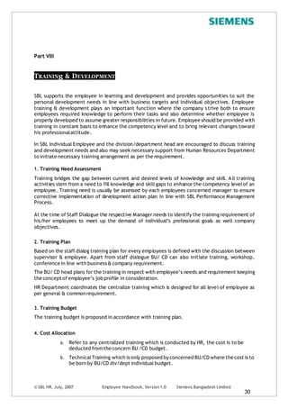© SBL HR, July, 2007 Employee Handbook, Version 1.0 Siemens Bangladesh Limited
30
Part VIII
TRAININg & DEVELOPMENT
SBL supports the employee in learning and development and provides opportunities to suit the
personal development needs in line with business targets and individual objectives. Employee
training & development plays an important function where the company strive both to ensure
employees required knowledge to perform their tasks and also determine whether employee is
properly developed to assume greater responsibilities in future. Employee should be provided with
training in constant basis to enhance the competency level and to bring relevant changes toward
his professionalattitude.
In SBL Individual Employee and the division/department head are encouraged to discuss training
and development needs and also may seek necessary support from Human Resources Department
to initiate necessary training arrangement as per the requirement.
1. Training Need Assessment
Training bridges the gap between current and desired levels of knowledge and skill. All training
activities stem from a need to fill knowledge and skill gaps to enhance the competency levelof an
employee. Training need is usually be assessed by each employees concerned manager to ensure
corrective implementation of development action plan in line with SBL Performance Management
Process.
At the time of Staff Dialogue the respective Manager needs to identify the training requirement of
his/her employees to meet up the demand of individual’s professional goals as well company
objectives.
2. Training Plan
Based on the staff dialog training plan for every employees is defined with the discussion between
supervisor & employee. Apart from staff dialogue BU/ CD can also initiate training, workshop,
conference in line with business & company requirement.
The BU/ CD head plans for the training in respect with employee’s needs and requirement keeping
the concept of employee’s job profile in consideration.
HR Department coordinates the centralize training which is designed for all level of employee as
per general & commonrequirement.
3. Training Budget
The training budget is proposed in accordance with training plan.
4. Cost Allocation
a. Refer to any centralized training which is conducted by HR, the cost is to be
deducted from the concern BU /CD budget.
b. TechnicalTraining which is only proposed by concerned BU/CD where the cost is to
be born by BU/CD div/dept individual budget.
 