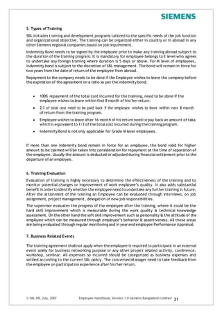 5. Types ofTraining
SBL initiates training and development programs tailored to the specific needs of the job function
and organizational objective. The training can be organized either in country or in abroad in any
otherSiemens regional companies based on job requirement.
Indemnity Bond needs to be signed by the employee prior to make any training abroad subject to
the duration of the training program. It is mandatory for employee belongs to E level who agrees
to undertake any foreign training where duration is 5 days or above. For M level of employees,
indemnity bond is subject to the discretion of SBL management. The bond will remain in force for
two years from the date of return of the employee from abroad.
Repayment to the company needs to be done if the Employee wishes to leave the company before
the expiration of the agreement on a ratio as per the indemnity bond.
 100% repayment of the total cost incurred for the training, need to be done if the
employee wishes to leave within first 8 month of his/herreturn.
 2/3 of total cost need to be paid back if the employee wishes to leave within next 8 month
of return from the training program.
 Employee wishes to leave after 16 month of his return need to pay back an amount of taka
which is equivalent to 1/3 of the totalcost incurred during the trainingprogram.
 Indemnity Bond is not only applicable for Grade M level employees.
If more than one indemnity bond remain in force for an employee, the bond valid for higher
amount to be claimed willbe taken into consideration for repayment at the time of separation of
the employee. Usually the amount is deducted or adjusted during financialsettlement prior to the
departure of an employee.
6. Training Evaluation
Evaluation of training is highly necessary to determine the effectiveness of the training and to
monitor potential changes or improvement of work employee’s quality. It also adds substantial
benefit in orderto identify whetherthe employee need to undertake any furthertrainingin future.
After the attainment of the training an Employee can be evaluated through interviews, on job
assignment,project management, delegation of new job responsibilities.
The supervisor evaluates the progress of the employee after the training, where it could be the
hard skill improvement which is measurable during the work quality & technical knowledge
assessment. On the other hand the soft skillimprovement such as personality & the attitude of the
employee which can be measured through employee’s behavior & assertiveness. All these areas
are beingevaluated through regular monitoring and in year end employee Performance Appraisal.
7. Business Related Events
The training agreement shallnot apply when the employee is required to participate in an external
event solely for business networking purpose or any other project related activity, conference,
workshop, seminar. All expenses so incurred should be categorized as business expenses and
settled according to the current SBL policy. The concerned M anager need to take feedback from
the employee on participation experience after his/her return.
© SBL HR,July, 2007 Employee Handbook, Version 1.0 Siemens Bangladesh Limited 31
 