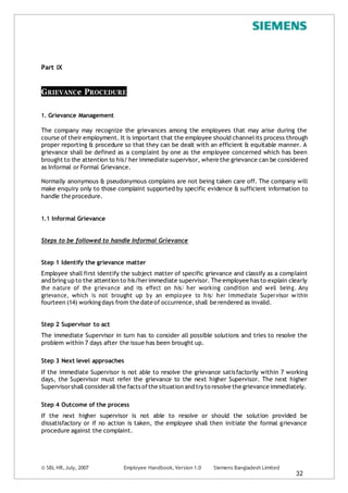 Part IX
GRIEVANCe PROCEDURE
1. Grievance Management
The company may recognize the grievances among the employees that may arise during the
course of their employment. It is important that the employee should channelits process through
proper reporting & procedure so that they can be dealt with an efficient & equitable manner. A
grievance shall be defined as a complaint by one as the employee concerned which has been
brought to the attention to his/ her immediate supervisor, where the grievance can be considered
as Informal or Formal Grievance.
Normally anonymous & pseudonymous complains are not being taken care off. The company will
make enquiry only to those complaint supported by specific evidence & sufficient information to
handle the procedure.
1.1 Informal Grievance
Steps to be followed to handle Informal Grievance
Step 1 Identify the grievance matter
Employee shall first identify the subject matter of specific grievance and classify as a complaint
and bring up to the attention to his/herimmediate supervisor. The employee has to explain clearly
the nature of the grievance and its effect on his/ her working condition and well being. Any
grievance, which is not brought up by an employee to his/ her immediate Supervisor within
fourteen (14) workingdays from the date of occurrence, shall be rendered as invalid.
Step 2 Supervisor to act
The immediate Supervisor in turn has to consider all possible solutions and tries to resolve the
problem within 7 days after the issue has been brought up.
Step 3 Next level approaches
If the immediate Supervisor is not able to resolve the grievance satisfactorily within 7 working
days, the Supervisor must refer the grievance to the next higher Supervisor. The next higher
Supervisorshall considerall the facts ofthe situation and try to resolve the grievance immediately.
Step 4 Outcome of the process
If the next higher supervisor is not able to resolve or should the solution provided be
dissatisfactory or if no action is taken, the employee shall then initiate the formal grievance
procedure against the complaint.
© SBL HR,July, 2007 Employee Handbook,Version 1.0 Siemens Bangladesh Limited
32
 