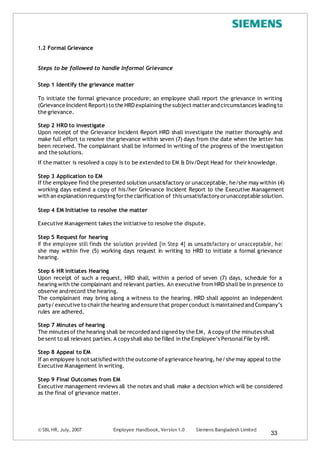 © SBL HR, July, 2007 Employee Handbook, Version 1.0 Siemens Bangladesh Limited
33
1.2 Formal Grievance
Steps to be followed to handle Informal Grievance
Step 1 Identify the grievance matter
To initiate the formal grievance procedure; an employee shall report the grievance in writing
(Grievance Incident Report)to the HRD explaining the subject matterand circumstances leadingto
the grievance.
Step 2 HRD to investigate
Upon receipt of the Grievance Incident Report HRD shall investigate the matter thoroughly and
make full effort to resolve the grievance within seven (7) days from the date when the letter has
been received. The complainant shall be informed in writing of the progress of the investigation
and the solutions.
If the matter is resolved a copy is to be extended to EM & Div/Dept Head for their knowledge.
Step 3 Application to EM
If the employee find the presented solution unsatisfactory or unacceptable, he/she may within (4)
working days extend a copy of his/her Grievance Incident Report to the Executive Management
with an explanation requesting forthe clarification of this unsatisfactory orunacceptable solution.
Step 4 EM Initiative to resolve the matter
Executive Management takes the initiative to resolve the dispute.
Step 5 Request for hearing
If the employee still finds the solution provided [in Step 4] as unsatisfactory or unacceptable, he/
she may within five (5) working days request in writing to HRD to initiate a formal grievance
hearing.
Step 6 HR initiates Hearing
Upon receipt of such a request, HRD shall, within a period of seven (7) days, schedule for a
hearing with the complainant and relevant parties. An executive from HRD shall be in presence to
observe andrecord the hearing.
The complainant may bring along a witness to the hearing. HRD shall appoint an independent
party/executive to chairthe hearing and ensure that properconduct is maintained and Company’s
rules are adhered.
Step 7 Minutes of hearing
The minutes of the hearing shall be recorded and signed by the EM, A copy of the minutes shall
be sent to all relevant parties.A copy shall also be filled in the Employee’s PersonalFile by HR.
Step 8 Appeal to EM
If an employee is not satisfied with the outcome ofagrievance hearing, he/she may appeal to the
Executive Management in writing.
Step 9 Final Outcomes from EM
Executive management reviews all the notes and shall make a decision which will be considered
as the final of grievance matter.
 