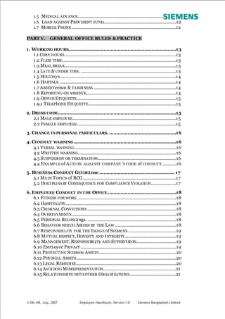 © SBL HR, July, 2007 Employee Handbook, Version 1.0 Siemens Bangladesh Limited
1.5 MEDICAL ADVANCE......................................................................................12
1.6 LOAN AGAINST PROVIDENT FUND................................................................12
1.7 MOBILE PHONE............................................................................................12
PART V. GENERAL OFFICE RULES & PRACTICE
1. WORKING HOURS............................................................................13
1.1 CORE HOURS..................................................................................................13
1.2 FLEXI TIME....................................................................................................13
1.3 MEAL BREAK..................................................................................................13
1.4 LATE & UNDER TIME.....................................................................................13
1.5 HOLIDAys......................................................................................................14
1.6 HARTALS. ......................................................................................................14
1.7 ABSENTeeism & TARDINESS.........................................................................14
1.8 REPoRTING ON ABSENCE...............................................................................14
1.9 OFFICE ETIQUETTE.......................................................................................15
1.9.1 TELEPhONE ETIQUETTE.............................................................................15
2. DRESS CODE...................................................................................15
2.1 MALE eMPLOY EE...........................................................................................15
2.2 FeMALE EMPLOYEe.......................................................................................15
3. CHANGE IN PERSONAL PARTICULARS. ...............................................16
4. CONDUCT WARNING........................................................................16
4.1 VERBAL WARNING.........................................................................................16
4.2 WRITTEN WARNING......................................................................................16
4.3 SUSPENSION OR TERMINATION.....................................................................16
4.4 EXA MPLE of ACTION AGAINST COMPANY ’S CODE of CONDUCT ............16
5. BUSINESs CONDUCT GUIDELIne ..................................................... 17
5.1 MAIN TOPICS of BCG..................................................................................17
5.2 DISCIPLINARY CONSEQUENCE FOR CoMPLIANCE VIOLAtION......................17
6. EMPLOYEE CONDUCT IN THE OFFICE................................................18
6.1 FITNESS FOR WORK .......................................................................................18
6.2 HoSPITALITY .................................................................................................18
6.3 CRIMINAL CONVICTIONS ..............................................................................18
6.4 OVERPAYMENTS............................................................................................18
6.5 PERSONAL BELONGIngs. ..............................................................................18
6.6 BEHAVIOR WHICH ABIDES BY THE LAW......................................................18
6.7 RESPONSIBILITY FOR THE IMAGE of SIEMeNS ..........................................19
6.8 MUTUAL RESPECT, HONESTY AND INTEGRITY.............................................19
6.9 MANAGEMENT, RESPONSIBILITy AND SUPERVISION...................................19
6.10 EMPLoyee PRIVACY ....................................................................................19
6.11 PROTECTING SIEMens ASSETS....................................................................20
6.12 PHY SICAL ASSETS........................................................................................20
6.13 LEGAL REMEDIES........................................................................................20
6.14 AvOIDING MISREPRESENTATION................................................................21
6.15 RELATIONSHIPS WITH OTHER ORGANIZATIONS.........................................21
 