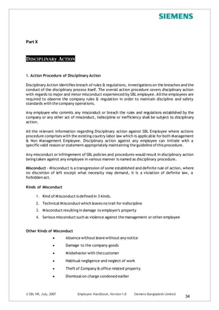 © SBL HR, July, 2007 Employee Handbook, Version 1.0 Siemens Bangladesh Limited
34
Part X
DISCIPLINARy ACTION
1. Action Procedure of Disciplinary Action
Disciplinary Action identifies breach of rules & regulations, investigations on the breaches and the
conduct of the disciplinary process itself. The overall action procedure covers disciplinary action
with regards to major and minor misconduct experienced by SBL employee. Allthe employees are
required to observe the company rules & regulation in order to maintain discipline and safety
standards with the company operations.
Any employee who commits any misconduct or breach the rules and regulations established by the
company or any other act of misconduct, indiscipline or inefficiency shall be subject to disciplinary
action.
All the relevant information regarding Disciplinary action against SBL Employee where actions
procedure comprises with the existing country labor law which is applicable for both Management
& Non Management Employee. Disciplinary action against any employee can initiate with a
specific valid reason or statement appropriately maintaining the guideline ofthis procedure.
Any misconduct or infringement of SBL policies and procedures would result in disciplinary action
beingtaken against any employee in various manner is named as disciplinary procedure.
Misconduct - Misconduct is a transgression of some established and definite rule of action, where
no discretion of left except what necessity may demand, it is a violation of definite law, a
forbidden act.
Kinds of Misconduct
1. Kind of Misconduct is defined in 3 kinds.
2. Technical Misconduct which leaves no trail for indiscipline
3. Misconduct resulting in damage to employer's property
4. Serious misconduct such as violence against the management or other employee
Other Kinds of Misconduct
 Absence without leave without any notice
 Damage to the company goods
 Misbehavior with thecustomer
 Habitual negligence and neglect of work
 Theft of Company & office related property
 Dismissal on charge condoned earlier
 