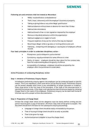 © SBL HR, July, 2007 Employee Handbook, Version 1.0 Siemens Bangladesh Limited
35
Following acts and omissions shall be treated as Misconduct
 Willful insubordination ordisobedience
 Theft,fraud, dishonesty with the employer‘s business orproperty
 Taking or giving bribes or any otherillegal gratification
 Habitual absence without leave or absence for more than 10 days
 Habitual late attendance
 Habitual breach of law or rule regulation imposed by the employer
 Riotous or disorderly behaviors within the organization
 Habitual negligence or neglect of work
 Frequent repletion of any act for which a fine may be imposed
 Resorting to illegal strike or go slow or inciting others to do such
 Falsifying , tempering with damaging or causing loss of employers official
records
Four basic principles in order to undertake disciplinary action -
 Promptness-justice delayed in justice denied
 Consistency-equalpunishment for same offence or crime
 Clarity of reason – employee should be clear about his/her conduct also
have full understanding about the gravity of offence
 Acceptability of employee –employee should be accepted by the
employer after the punishment is undertaken.
Action Procedure of conducting Disciplinary Action
Step 1- Initiation of Preliminary Enquiry Report
Initialization preliminary enquiry against the employee can be conducted based on specific
reason. This is not mandatory; show cause letter can be directly issued. Preliminary enquiry
can be proved valuable when there is any unavailability of proper document or evidence.
Show cause letter is the first step of the procedure. If the reply of the showcase letter is
satisfied the process ends. Ifthe reply is not satisfactory then the process begins by initiating
Charge Sheet in the name of the employee. Preliminary enquiry can be done both formal &
Informal way with a proper written documentation.
Step 2- Preparation of Charge Sheet
Initiate the charge sheet where all the allegation must be clearly defines writing and the
person must be given a copy of the letter. Minimum 3 day time willbe given to explain. The
document should form the basis for the subsequent enquiry proceedings.
 Language of charge sheet should be easily untreatable by the person.
 Time of issuing of charge sheet should be as early as possible.
 Time to be given for reply
 Authorized person is eligible to issue the charge sheet.
 