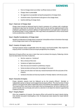 © SBL HR, July, 2007 Employee Handbook, Version 1.0 Siemens Bangladesh Limited
36
 Form of charge sheet can similar to official memo or letter
 Charge sheet is amendable
 No vagueness is acceptable during the preparation of charge sheet.
 Avoid the name of punishment to be given in the charge sheet.
 Careful drafting of charge sheet.
Step 3 -Hand over of Charge sheet
Charge sheet should be delivered hand to hand in presence of a witness with a duplicate
acceptance copy must be retained. On other hand it can be send by registered post to the
employee’s permanent or present address (if registered letter is not open then it should not
be opened & kept it intact unopened). One copy need to be published in office notice board
to be considered as a notification.
Step 4- Needful Consideration of Charge sheet
Needfulconsideration ofcharge sheet is essential.It should be written in the letterthat reply
of this charge sheet reach to the signingperson.
Step 5- Issuance of enquiry notice
Issuing of enquiry notice is applicable when the reply is not found suitable. Only respective
enquiry officer is entitled to execute enquiry assigned by the company.
Selections of Inquiry officer can one or more than one to conduct the enquiry. Following criteria
must be observed at the time of selection.
 Not the complainer him/herself
 Not a witness ofthe even
 Someone at higher leverposition
 One who was not involved in preliminary enquiry
 Some one does not have prior knowledge of the event
 Some one who does not have any vested interested with the outcome of the
enquiry.
 Someone who does not have any hostile or friendly relation with the accused.
Step 6- Execution of enquiry
Proper domestic enquiry must be followed up by the enquiry officers’. Outsider or
independent person or lawyer can be appointed as inquiry officer. The only function of these
officers is to enquire the matter impartially and to find whetherthe employee is guilty or not.
The enquiry officer must have to have open mind not being partial. He has to treat both the
parties equally and courteously and come to a decision in an objective manner supported by
evidence orrecord.
Step 7- Enquiry Report
After the completion of enquiry, the enquiry officer will summit the report clearly stating
that whether accused is found guilty or not. He should also state clearly the reason behind
the decision.
 