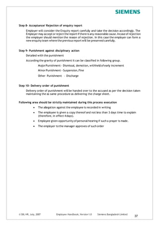 © SBL HR, July, 2007 Employee Handbook, Version 1.0 Siemens Bangladesh Limited
37
Step 8- Acceptance/ Rejection of enquiry report
Employer will consider the Enquiry report carefully and take the decision accordingly. The
Employer may accept or reject the report ifthere is any reasonable cause.Incase of rejection
the employer should mention the reason of rejection. In this case the employer can form a
new enquiry team where the previous report will be preserved carefully.
Step 9- Punishment against disciplinary action
Detailed with the punishment
According the gravity of punishment it can be classified in following group.
MajorPunishment – Dismissal, demotion,withheld ofearly increment
Minor Punishment - Suspension,Fine
Other Punishment – Discharge
Step 10- Delivery order of punishment
Delivery order of punishment will be handed over to the accused as per the decision taken
maintaining the as same procedure as delivering the charge sheet.
Following area should be strictly maintained during this process execution
 The allegation against the employee is recorded in writing
 The employee is given a copy thereof and not less than 3 days time to explain
(therefore, in effect 4days).
 Employee given opportunity ofpersonalhearing if such a prayer is made.
 The employer to the manager approves of such order
 
