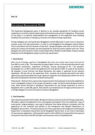 © SBL HR, July, 2007 Employee Handbook, Version 1.0 Siemens Bangladesh Limited
38
Part XI
EXPATRIATe MANAGEMENt POLICY
The Expatriate Management policy is defined to set standard guidelines for handling overall
expatriates in auniform mannerobserving localformalities and country’s regulations.The purpose
of this policy is to identify responsibilities and management of the expatriate issue including
handling ofany accident or emergency situation ofthe above foreign expatriates.
Foreign delegates are visiting Siemens Bangladesh Limited (SBL) both in short term or long term
purpose as per their job requirement. In order to visit Bangladesh this delegates need to obtain
visa in accordance with the duration of stay here. Usually delegates who wish to visit for ashort
period are coming with business visa and expatriate for long stay need to obtain work visa. These
delegates are often located in these 3 areas (Head office, Projects inside Dhaka, Projects outside
Dhaka but within Bangladesh) subject to their job requirement.
1. Work Permit
After arrival of foreign expatriate in Bangladesh with entry visa, he/she must require work permit
from BOI to work in SBL. The expatriate provides English version of all necessary documents such
as academic certificates, experience certificate, resume, photocopy of his / her passport,
photographs etc. to HR to submit the application for work permit to BOI. As a part of the process,
HR prepares a Local Contract and Board Resolution and makes it approved by the relevant
signatories. HR also fills up the application form, attaches all necessary documents and takes
approvalby authorized signatories as per signature regulation and subsequently submits the set of
documents to Board of Investment to obtain work permit.
Workpermit - Workpermit is a government approvalwhere the employee receives the eligibility to
work in Bangladesh subject to the proper tax payment under the Government declared taxation
rules. Work permit becomes a mandatory requirement for any foreign expatriate to work in
Bangladesh who is under SBL payroll. Work permit is considered to be the legalauthentication for
a foreign delegate to continue his job & to reside in Bangladesh.
2. Visa Extension
Afterobtaining workpermit fromBOI, HRtakes initiative to extend visaforthe foreign expatriates.
HR collects signed visa application form, photographs and passport from the expatriate. Copy of
work permit, original passport, and copy of clearance from Home Ministry is enclosed w ith the
application of visa extension and submits to the Immigration and Passport Department of
Bangladesh Government. The physicalpresence of the expatriate at the Immigration and Passport
Department is mandatory requirement by the Bangladesh Government at the time of submission
of visa extension application. AllExpatriates need to inform HR forty five days before the expiry of
work permit and visa so that HR can follow up the process within a stipulated time.
 