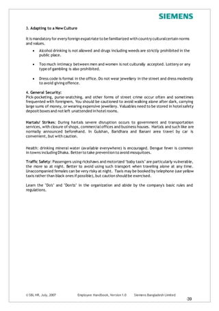 © SBL HR, July, 2007 Employee Handbook, Version 1.0 Siemens Bangladesh Limited
39
3. Adapting to a New Culture
It is mandatory for every foreign expatriate to be familiarized with country culturalcertain norms
and values.
 Alcohol drinking is not allowed and drugs including weeds are strictly prohibited in the
public place.
 Too much intimacy between men and women is not culturally accepted. Lottery or any
type of gambling is also prohibited.
 Dress code is formal in the office. Do not wear jewellery in the street and dress modestly
to avoid giving offence.
4. General Security:
Pick-pocketing, purse-snatching, and other forms of street crime occur often and sometimes
frequented with foreigners. You should be cautioned to avoid walking alone after dark, carrying
large sums of money, or wearing expensive jewellery. Valuables need to be stored in hotelsafety
deposit boxes and not left unattended in hotelrooms.
Hartals/ Strikes: During hartals severe disruption occurs to government and transportation
services, with closure of shops, commercialoffices and business houses. Hartals and such like are
normally announced beforehand. In Gulshan, Baridhara and Banani area travel by car is
convenient, but with caution.
Health: drinking mineral water (available everywhere) is encouraged. Dengue fever is common
in towns including Dhaka. Betterto take prevention to avoid mosquitoes.
Traffic Safety: Passengers using rickshaws and motorized ‘baby taxis’ are particularly vulnerable,
the more so at night. Better to avoid using such transport when traveling alone at any time.
Unaccompanied females can be very risky at night. Taxis may be booked by telephone (use yellow
taxis rather than black ones if possible), but caution should be exercised.
Learn the "Do's" and "Don'ts" in the organization and abide by the company's basic rules and
regulations.
 