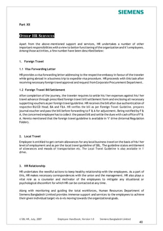 © SBL HR, July, 2007 Employee Handbook, Version 1.0 Siemens Bangladesh Limited
40
Part XII
OTHEr HR SERVICES
Apart from the above-mentioned support and services, HR undertakes a number of other
important responsibilities with aview to betterfunctioning ofthe organization and it’s employees.
Amongthose activities,a few number have been described below:
1. Foreign Travel
1.1 Visa Forwarding Letter
HR provides a visa forwarding letter addressing to the respective embassy in favour of the traveler
while going abroad in a business trip to expedite visa procedure. HR proceeds with this task after
receiving necessary foreign travelapproval and request fromCorporate Procurement Department.
1.2 Foreign Travel BillSettlement
After completion of the journey, the traveler requires to settle his/ her expenses against his/ her
travel advance through prescribed foreign travel bill settlement form and enclosing all necessary
supporting vouchers as per foreign travelguideline.HR receives the billafter due authentication of
respective BU/CD Head, BA and F&A. HR verifies the bill as per Foreign Travel Guideline, prepares
journalvoucher and pass the bill before forwarding to F & A for adjustment. Being notified by F &
A,the concerned employee has to collect the passed bill and settle the dues with cash office ofF &
A. Hereto mentioned that the foreign travel guideline is available in ‘I’ drive (Internal Regulation
Folder).
2. Local Travel
Employee is entitled to get certain allowances for any localbusiness travelon the basis of his/ her
level of employment and as per the local travelguideline of SBL. The guideline states entitlement
of allowances and moods of transportation etc. The Local Travel Guideline is also available in ‘I’
drive.
3. HR Relationship
HR undertakes the needful actions to keep healthy relationship with the employees. As a part of
this, HR makes necessary correspondences with the union and the management. HR also plays a
vital role as a counselor and motivator of the employees to mitigate any situational or
psychological discomfort for which HR can be contacted at any time.
Along with monitoring and guiding the total workforces, Human Resources Department of
Siemens Bangladesh Limited provides immense support and services to the employees to achieve
their given individualtarget vis-à-vis moving towards the organizationalgoals.
 