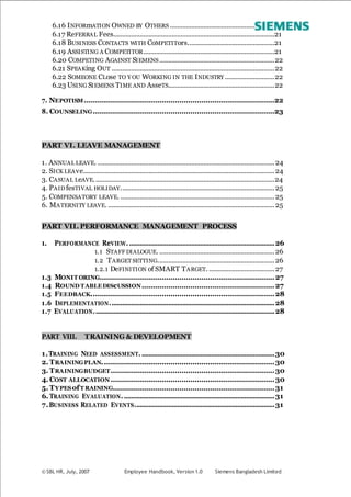 © SBL HR, July, 2007 Employee Handbook, Version 1.0 Siemens Bangladesh Limited
6.16 INFORmATION OWNED BY OTHERS ...........................................................21
6.17 ReFERRAL Fees...........................................................................................21
6.18 BUSINESS CONTACTS WITH CoMPETITors.................................................21
6.19 ASSISTING A COMPETITOR..........................................................................21
6.20 COMPETING AGAINST SIEMENS.................................................................22
6.21 SPEAKing OUT ............................................................................................22
6.22 SOMEONE CLose TO Y OU WORKING IN THE INDUSTRY ............................22
6.23 USING SIEMENS TIME AND AsseTS............................................................22
7. NEPOTISM......................................................................................22
8. COUNSELING..................................................................................23
PART VI. LEAVE MANAGEMENT
1. ANNUAL LEAVE. ....................................................................................................24
2. SICK LEAve............................................................................................................24
3. CASUAL LeAVE......................................................................................................24
4. PAID fesTIVAL HOLIDAY.......................................................................................25
5. COMPENSATORY LEAVE. .......................................................................................25
6. MATERNITY LEAVE. ..............................................................................................25
PART VII. PERFORMANCE MANAGEMENT PROCESS
1. PERFORMANCE ReVIEW. ..................................................................................26
1.1 STAFF DIALOGUE. .................................................................26
1.2 TARGET SETTING..................................................................26
1.2.1 DeFINITION of SMART TARGET. .....................................27
1.3 MONIT ORING...............................................................................27
1.4 ROUND TABLEDIScUSSION............................................................27
1.5 FEEDBACK...................................................................................28
1.6 IMPLEMENTATION.............................................................................................28
1.7 EVALUATION......................................................................................................28
PART VIII. TRAINING & DEVELOPMENT
1.TRAINING NEED ASSESSMENT. ...........................................................................30
2. TRAININGPLAN..............................................................................30
3. TRAININGBUDGET..........................................................................30
4. COST ALLOCATION ..........................................................................30
5. TYPESofT RAINING.........................................................................31
6. TRAINING EVALUATION. .....................................................................................31
7.BUSINESS RELATED EVENTS...............................................................................31
 