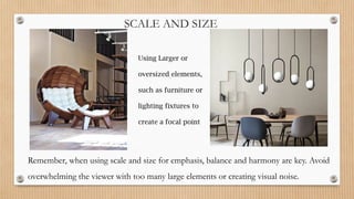 SCALE AND SIZE
Using Larger or
oversized elements,
such as furniture or
lighting fixtures to
create a focal point
Remember, when using scale and size for emphasis, balance and harmony are key. Avoid
overwhelming the viewer with too many large elements or creating visual noise.
 