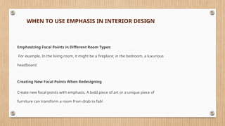WHEN TO USE EMPHASIS IN INTERIOR DESIGN
Emphasizing Focal Points in Different Room Types:
For example, In the living room, it might be a fireplace; in the bedroom, a luxurious
headboard.
Creating New Focal Points When Redesigning
Create new focal points with emphasis. A bold piece of art or a unique piece of
furniture can transform a room from drab to fab!
 