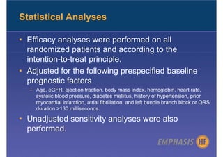 Statistical Analyses

• Efficacy analyses were performed on all
  randomized patients and according to the
  intention-to-treat principle.
• Adjusted for the following prespecified baseline
  prognostic factors
  – Age, eGFR, ejection fraction, body mass index, hemoglobin, heart rate,
    systolic blood pressure, diabetes mellitus, history of hypertension, prior
    myocardial infarction, atrial fibrillation, and left bundle branch block or QRS
    duration >130 milliseconds.

• Unadjusted sensitivity analyses were also
  performed.
 